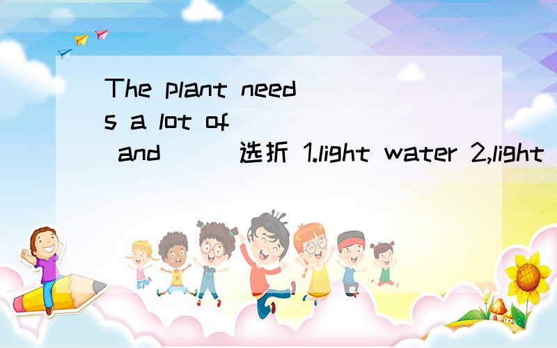 The plant needs a lot of ( ) and （ ）选折 1.light water 2,light