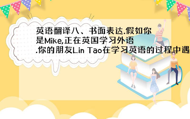 英语翻译八、书面表达.假如你是Mike,正在英国学习外语.你的朋友Lin Tao在学习英语的过程中遇到了一些困难,请给他