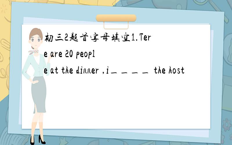 初三2题首字母填空1.Tere are 20 people at the dinner ,i____ the host