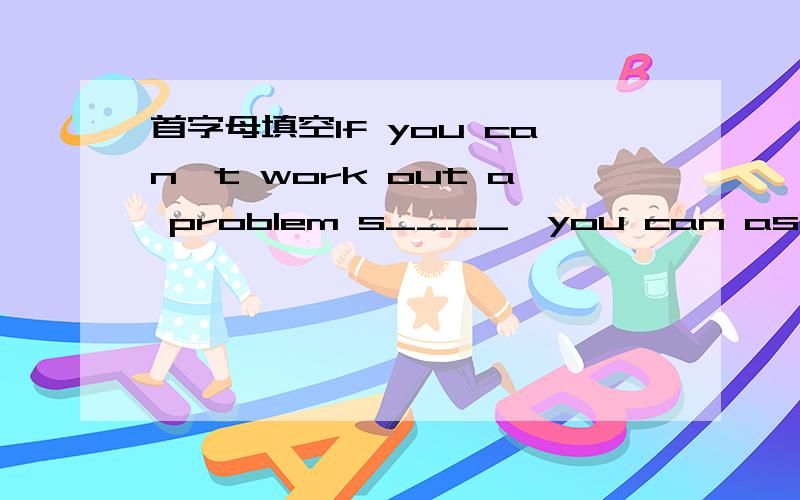 首字母填空If you can't work out a problem s____,you can ask for h