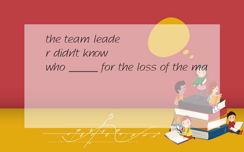 the team leader didn't know who _____ for the loss of the ma