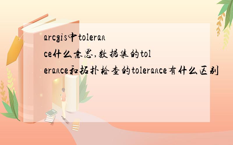 arcgis中tolerance什么意思,数据集的tolerance和拓扑检查的tolerance有什么区别