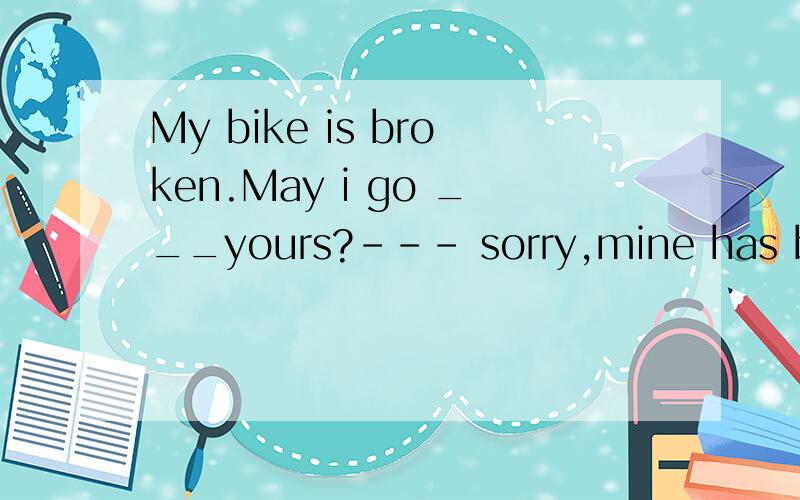 My bike is broken.May i go ___yours?--- sorry,mine has broke