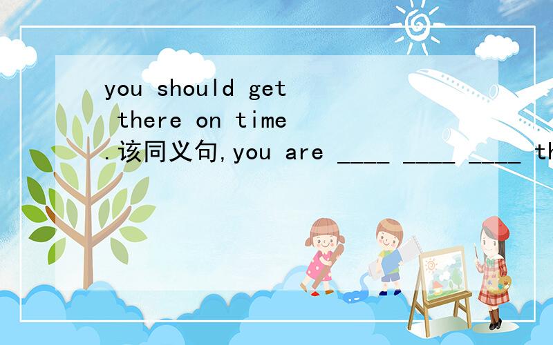 you should get there on time.该同义句,you are ____ ____ ____ the