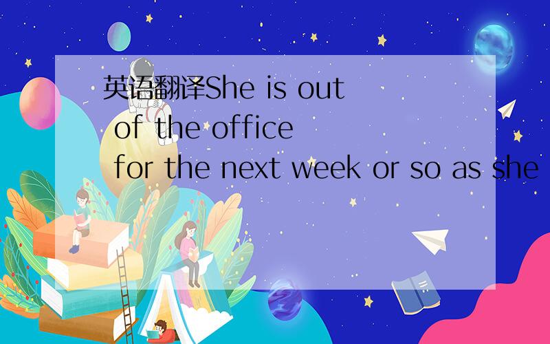 英语翻译She is out of the office for the next week or so as she
