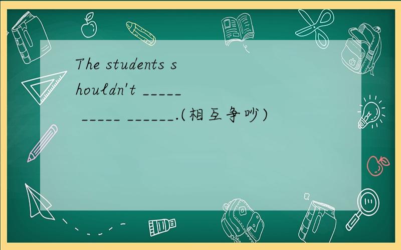 The students shouldn't _____ _____ ______.(相互争吵)