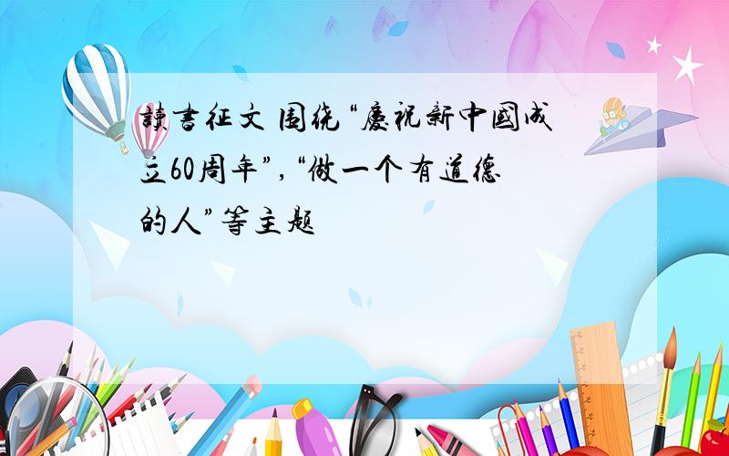 读书征文 围绕“庆祝新中国成立60周年”,“做一个有道德的人”等主题