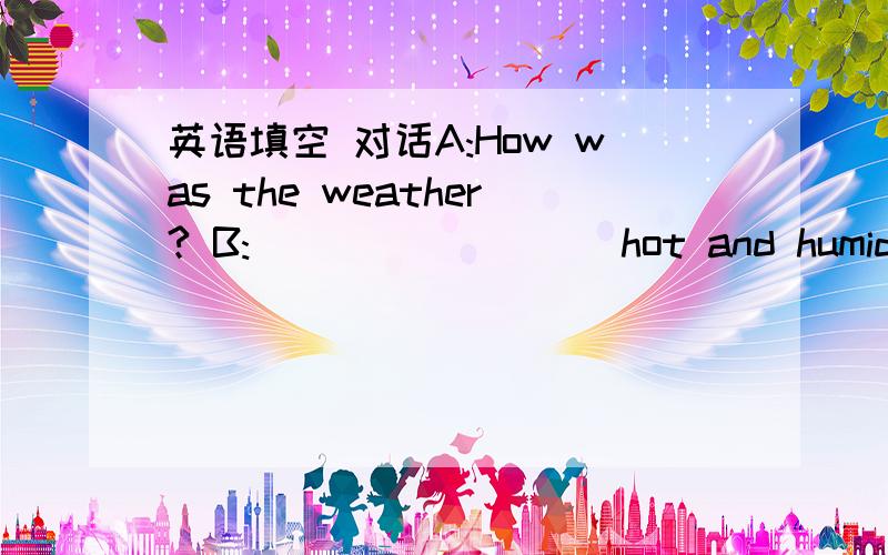 英语填空 对话A:How was the weather? B:___ _____ hot and humid