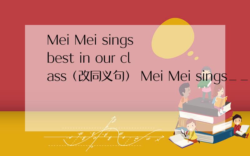 Mei Mei sings best in our class（改同义句） Mei Mei sings____ ____