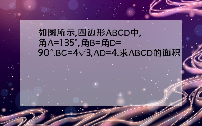 如图所示,四边形ABCD中,角A=135°,角B=角D=90°.BC=4√3,AD=4.求ABCD的面积