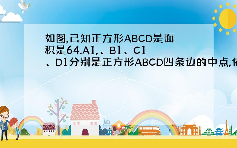 如图,已知正方形ABCD是面积是64.A1,、B1、C1、D1分别是正方形ABCD四条边的中点,依次连结A1、B1、C1