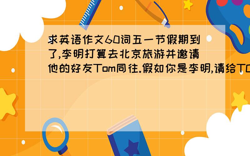 求英语作文60词五一节假期到了,李明打算去北京旅游并邀请他的好友Tom同往.假如你是李明,请给TOM发一封60左右的电子