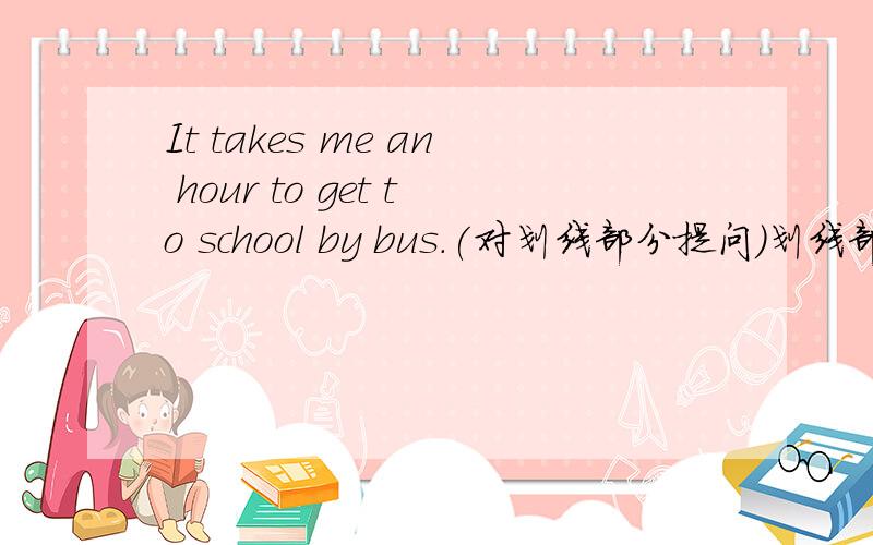 It takes me an hour to get to school by bus.(对划线部分提问)划线部分是an