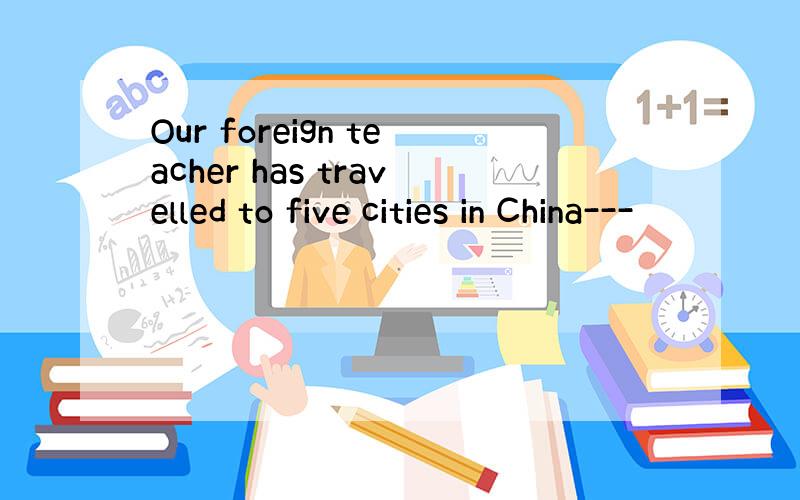 Our foreign teacher has travelled to five cities in China---