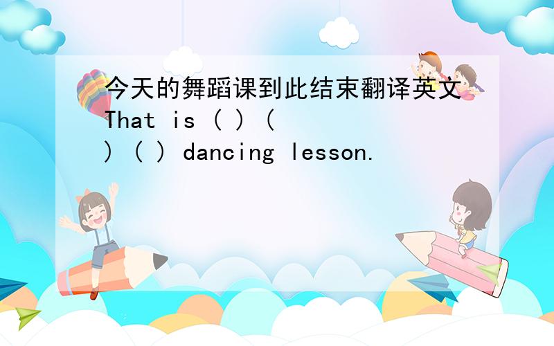 今天的舞蹈课到此结束翻译英文That is ( ) ( ) ( ) dancing lesson.