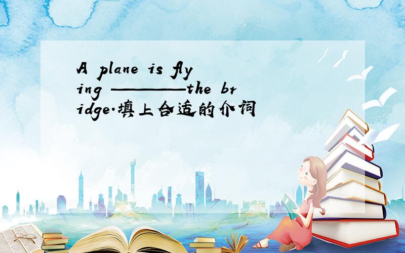 A plane is flying ————the bridge.填上合适的介词