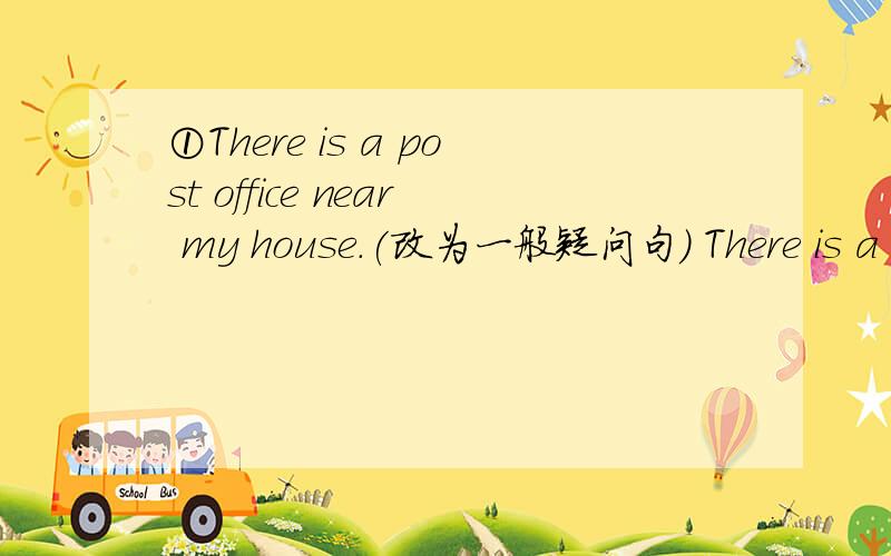①There is a post office near my house.(改为一般疑问句) There is a p