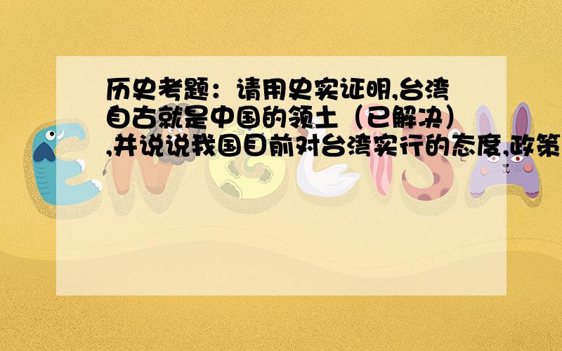 历史考题：请用史实证明,台湾自古就是中国的领土（已解决）,并说说我国目前对台湾实行的态度,政策是什么?