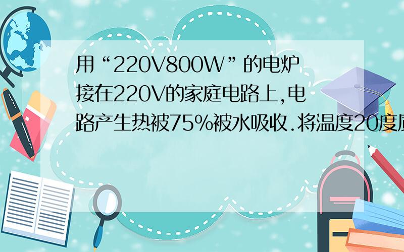 用“220V800W”的电炉接在220V的家庭电路上,电路产生热被75%被水吸收.将温度20度质量2kg的水烧开的时间