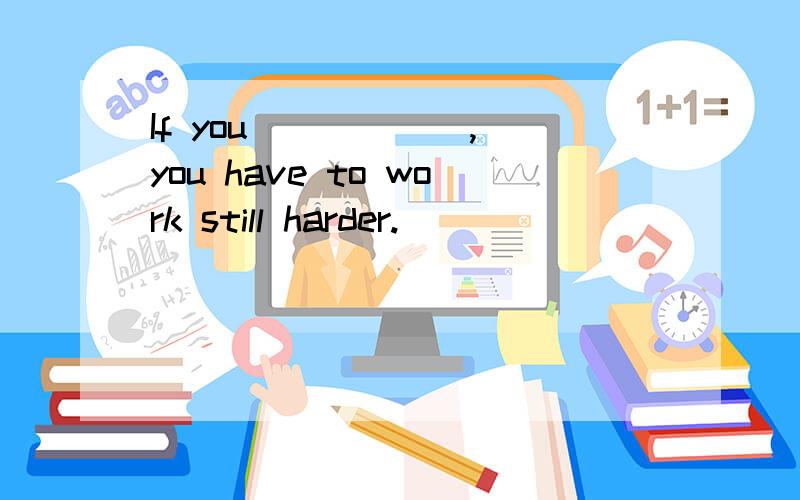 If you _____ ,you have to work still harder.