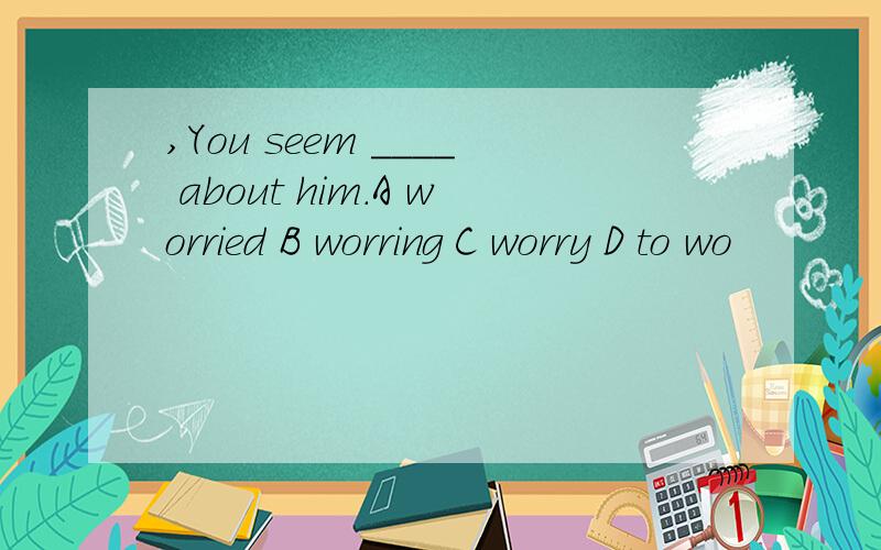 ,You seem ____ about him.A worried B worring C worry D to wo