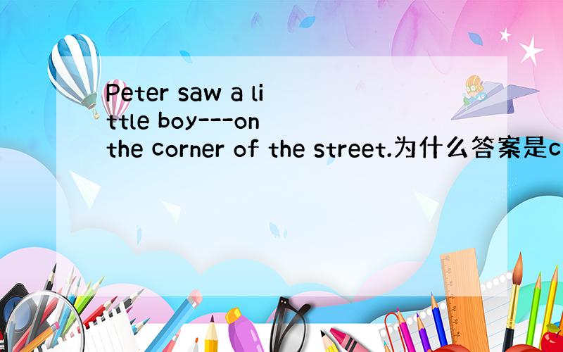 Peter saw a little boy---on the corner of the street.为什么答案是c