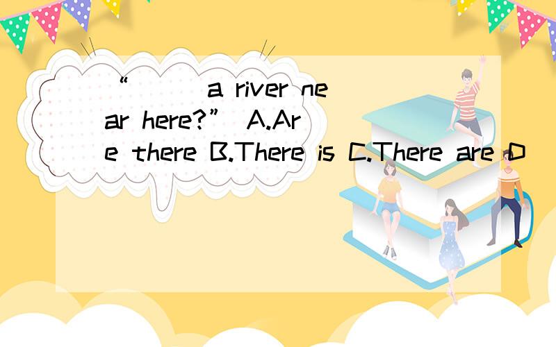 “___a river near here?” A.Are there B.There is C.There are D