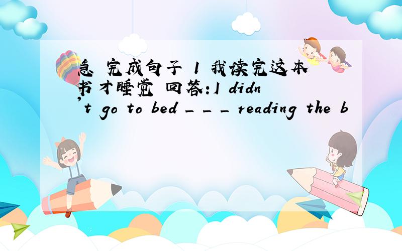 急 完成句子 1 我读完这本书才睡觉 回答:I didn't go to bed _ _ _ reading the b