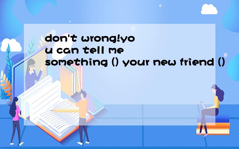 don't wrong!you can tell me something () your new friend ()