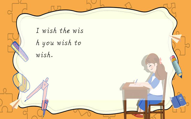 I wish the wish you wish to wish.