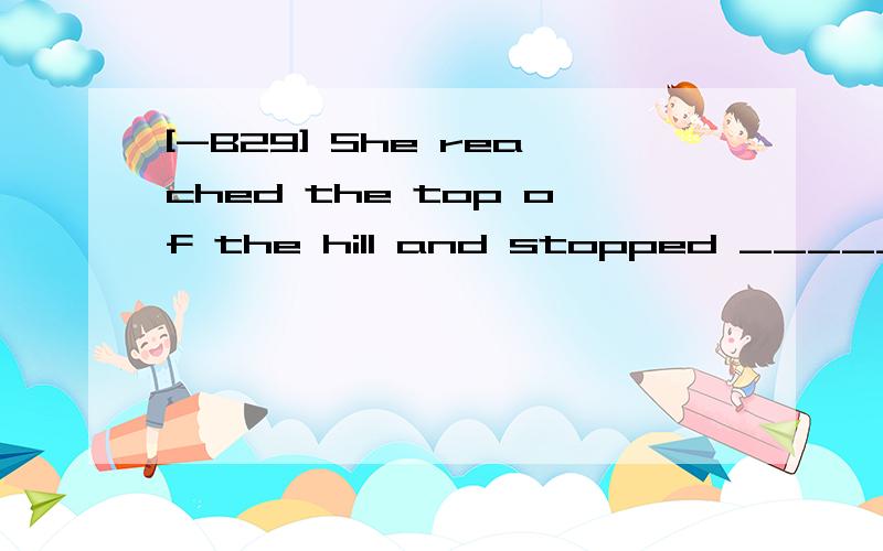 [-B29] She reached the top of the hill and stopped _____ on
