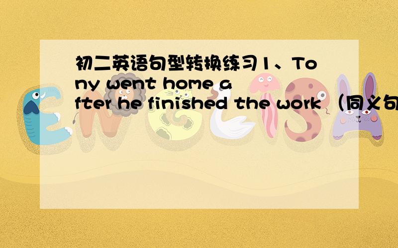 初二英语句型转换练习1、Tony went home after he finished the work （同义句）T