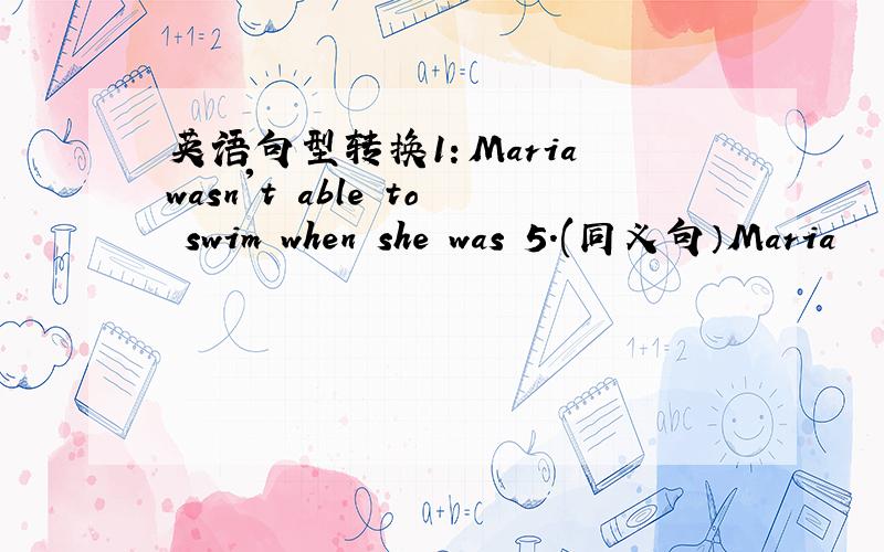 英语句型转换1：Maria wasn't able to swim when she was 5.(同义句）Maria