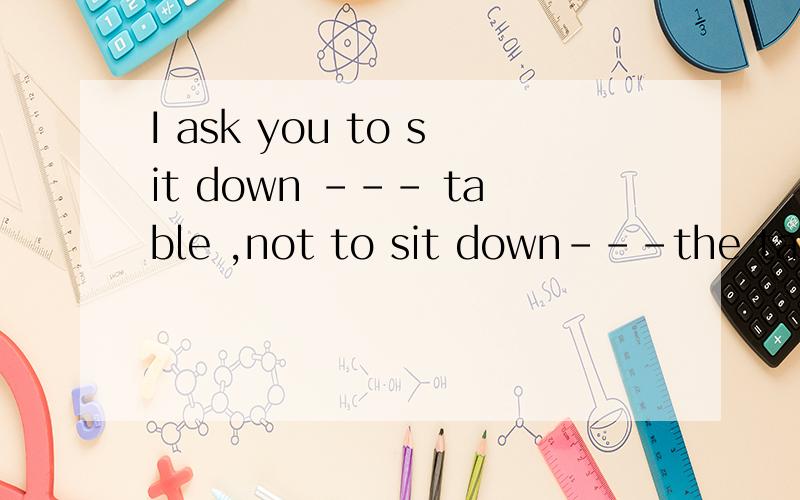 I ask you to sit down --- table ,not to sit down---the table