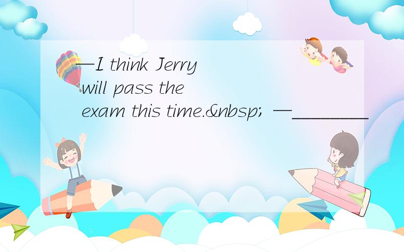 —I think Jerry will pass the exam this time.  —________