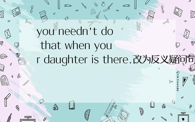 you needn't do that when your daughter is there.改为反义疑问句