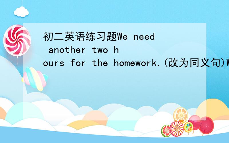 初二英语练习题We need another two hours for the homework.(改为同义句)We