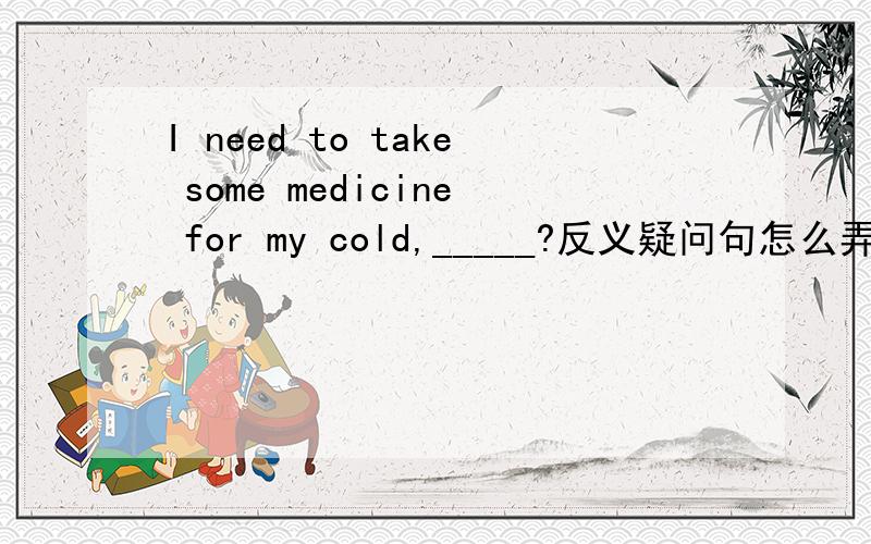 I need to take some medicine for my cold,_____?反义疑问句怎么弄?