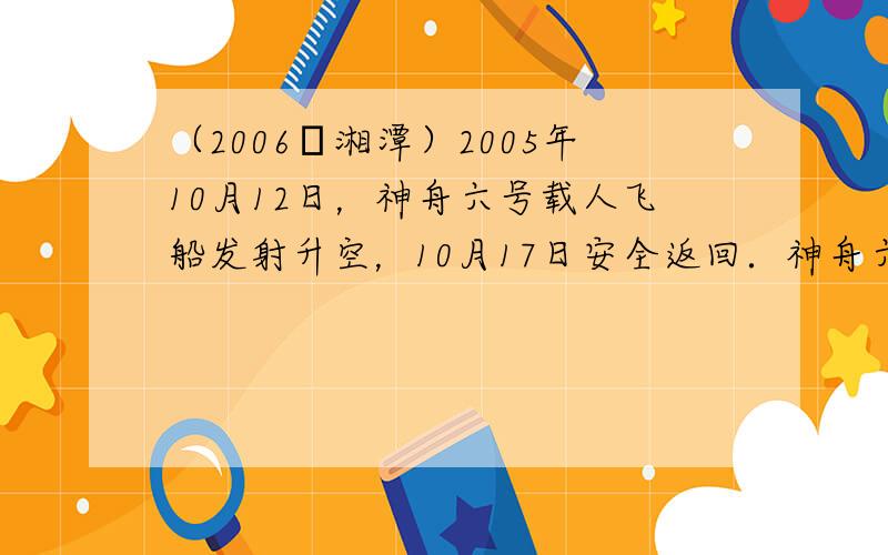 （2006•湘潭）2005年10月12日，神舟六号载人飞船发射升空，10月17日安全返回．神舟六号载人飞船发射升空和返回