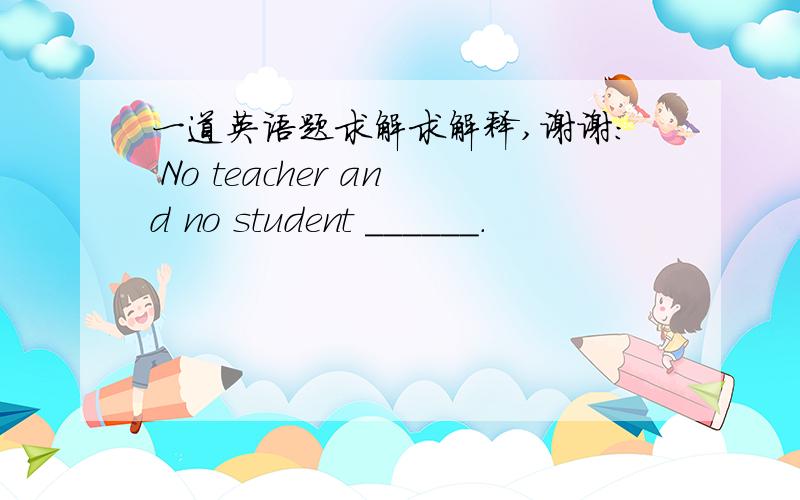 一道英语题求解求解释,谢谢： No teacher and no student ______．