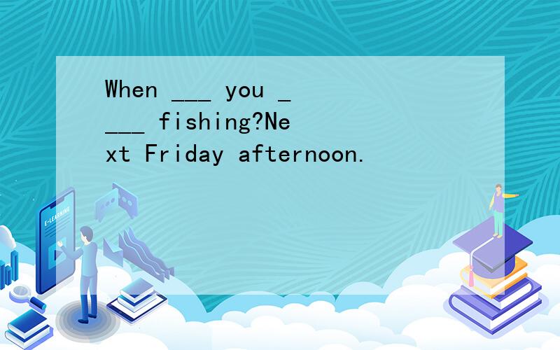 When ___ you ____ fishing?Next Friday afternoon.