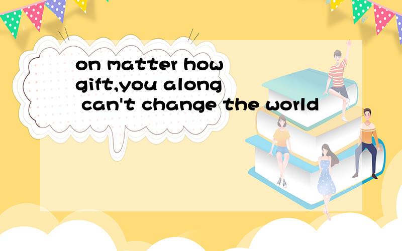 on matter how gift,you along can't change the world