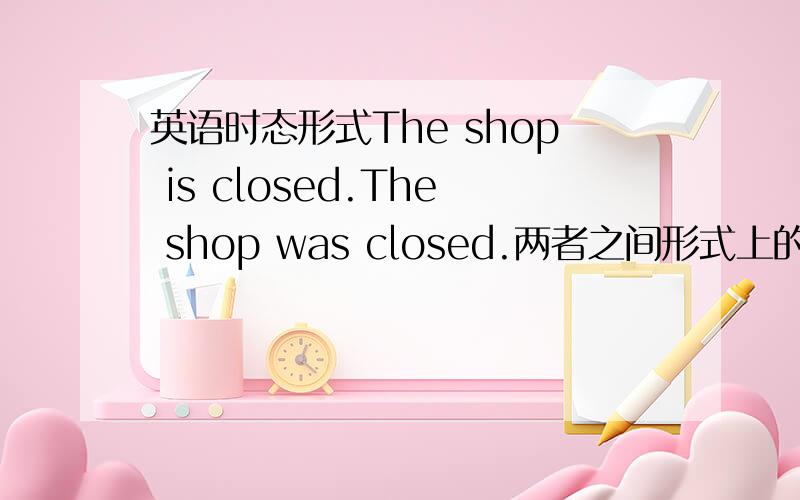 英语时态形式The shop is closed.The shop was closed.两者之间形式上的不同,该如何区