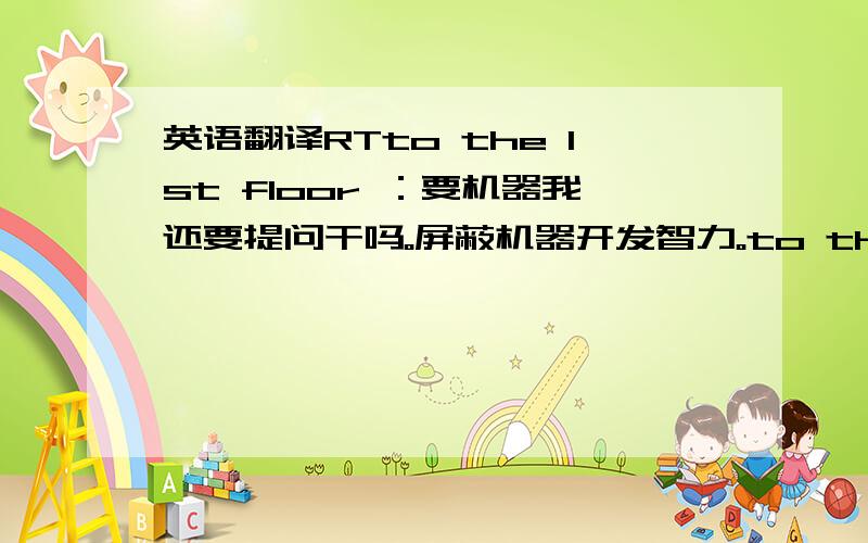 英语翻译RTto the 1st floor ：要机器我还要提问干吗。屏蔽机器开发智力。to the 2nd floor