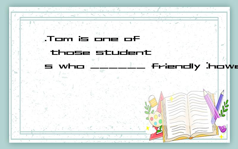 .Tom is one of those students who ______ friendly :however,i
