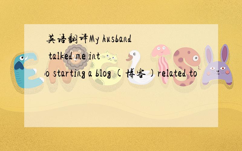 英语翻译My husband talked me into starting a blog (博客)related to