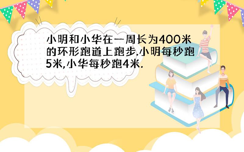 小明和小华在一周长为400米的环形跑道上跑步.小明每秒跑5米,小华每秒跑4米.
