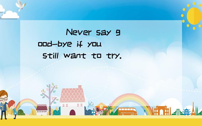 ```Never say good-bye if you still want to try.