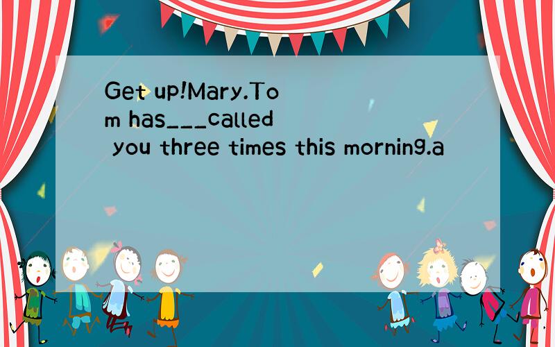 Get up!Mary.Tom has___called you three times this morning.a