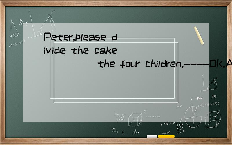 Peter,please divide the cake ____ the four children.----OK.A